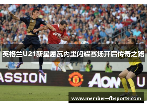 英格兰U21新星恩瓦内里闪耀赛场开启传奇之路