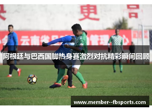 阿根廷与巴西国脚热身赛激烈对抗精彩瞬间回顾 阿根廷与巴西国脚热身赛激烈对抗精彩瞬间回顾
