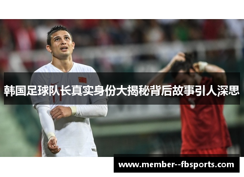 韩国足球队长真实身份大揭秘背后故事引人深思 韩国足球队长真实身份大揭秘背后故事引人深思