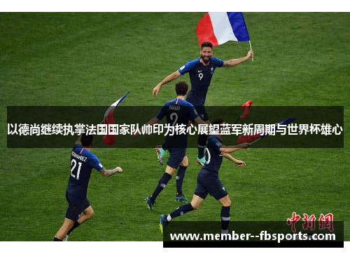 以德尚继续执掌法国国家队帅印为核心展望蓝军新周期与世界杯雄心