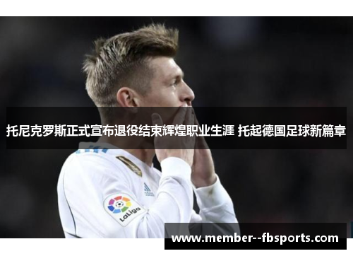 托尼克罗斯正式宣布退役结束辉煌职业生涯 托起德国足球新篇章 托尼克罗斯正式宣布退役结束辉煌职业生涯 托起德国足球新篇章