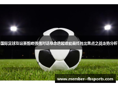 国际足球友谊赛前瞻强强对话悬念迭起谁能最终胜出焦点之战走势分析